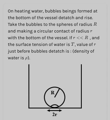 On heating water, bubbles beings formed at
the bottom of the vessel detatch and rise.
Take the bubbles to the spheres of radius R
and making a circular contact of radiusr
with the bottom of the vessel. If r << R, and
the surface tension of water is T, value ofr
just before bubbles detatch is : (density of
water is p).
Le
R
2r