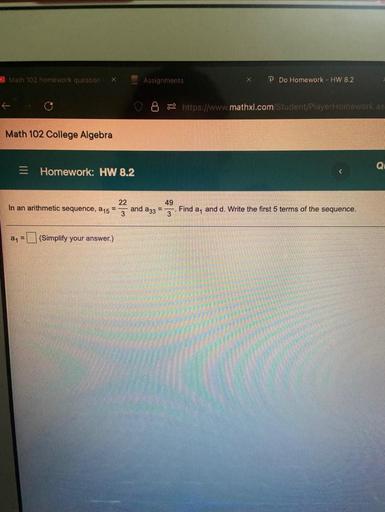 Math 102 homework quotion
Assignments
Do Homework - HW 8.2
6- https://www.mathxl.com Student/Player Homework as
Math 102 College Algebra
QL
= Homework: HW 8.2
In an arithmetic sequence, 15
22
49
and a 33 =
3
Find a, and d. Write the first 5 terms of the sequence.
an
(Simplify your answer.)