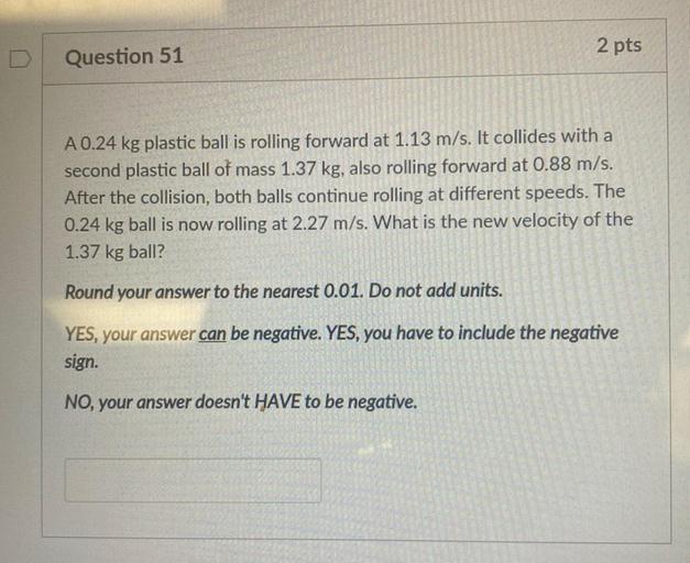 2 pts
Question 51
A 0.24 kg plastic ball is rolling forward at 1.13 m/s. It collides with a
second plastic ball of mass 1.37 kg, also rolling forward at 0.88 m/s.
After the collision, both balls continue rolling at different speeds. The
0.24 kg ball is now rolling at 2.27 m/s. What is the new velocity of the
1.37 kg ball?
Round your answer to the nearest 0.01. Do not add units.
YES, your answer can be negative. YES, you have to include the negative
sign.
NO, your answer doesn't HAVE to be negative.