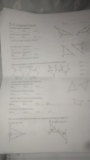 5-1 congruent Figures
Name:
ZVE
1a. Which angle is congruent to:
LUE
LT
b. Which side is congruent to
TU
TV
w
UV e
c. Write one correct congruence statement.
Z
20.
2a. Which angle is congruent to:
LAS
BE
b. Which side is congruent to:
AB
BC
CA
B
c. Write one correct congruence statement.
m2l =
T
m22 =
Each pair of polygons is congruent. Find the measures of the numbered angles.
3. OGHIJKL & OABCDEF
4.
M N S
G H
B A
3
1
110
IP WL4
C
50%
de
m23 =
R(135
2
m24 =
V
S
2
120°
K
D E
ACATE AISD. List each of the following.
5. three pairs of congruent sides
AT =
D
CA
CT
T
6. three pairs of congruent angles
LC
LAS
LT
w
WXYZ = JKLM. List each of the following.
7. four pairs of congruent sides
WX
XY
YZ
X
M
WZ
Z
8. four pairs of congruent angles
ZW
LX =
LY
LZ
Can you conclude that the triangles are congruent (All sides and angles )?
9. AGHJ and ATHI
R 10. AQRS and ATVS
G
95°S
T
95
H