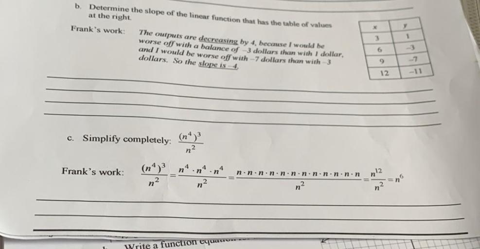 b
Determine the slope of the linear function that has the table of values
at the right
Frank's work: The outputs are decreasing by 4. because I would be
worse off with a balance of
3 dollars than with 1 dollar,
and I would be worse off with -7 dollars than with 3
dollars. So the slope is 4.
3
1
6
9
-7
12
-11
c. Simplify completely:
n2
Frank's work:
4
n
n
nº
12.
=n
n.n.n.n.non.n.n.n.n.non
n-
2.
n
n?
n
Write a function equation-