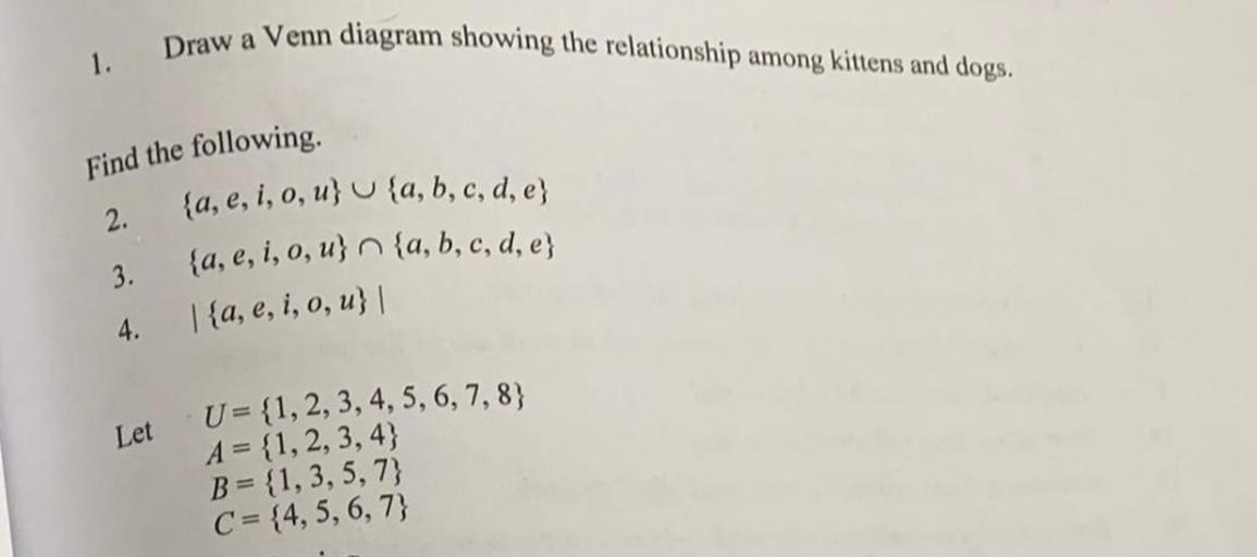 Draw a Venn diagram showing the relationship among kittens and dogs.
1.
Find the following
2.
{a, e, i, o, u} U {a, b, c, d, e}
{a, e, i, o, u} n {a, b, c, d, e}
3.
1{a, e, i, o, u} |
4.
Let
U= {1, 2, 3, 4, 5, 6, 7, 8}
A = {1,2,3,4}
B = {1,3,5,7)
C = {4, 5, 6, 7}