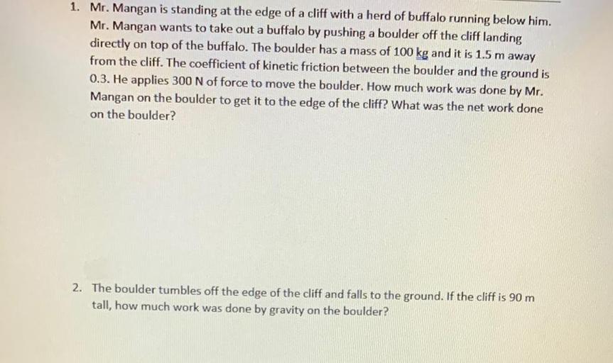 1. Mr. Mangan is standing at the edge of a cliff with a herd of buffalo running below him.
Mr. Mangan wants to take out a buffalo by pushing a boulder off the cliff landing
directly on top of the buffalo. The boulder has a mass of 100 kg and it is 1.5 m away
from the cliff. The coefficient of kinetic friction between the boulder and the ground is
0.3. He applies 300 N of force to move the boulder. How much work was done by Mr.
Mangan on the boulder to get it to the edge of the cliff? What was the net work done
on the boulder?
2. The boulder imbles off the edge of the cliff and falls to the ground. If the cliff is 90 m
tall, how much work was done by gravity on the boulder?