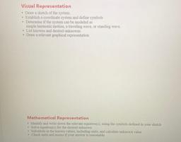 Visual Representation
• Draw a sketch of the system.
• Establish a coordinate system and define symbols
• Determine if the system can be modeled as
simple harmonic motion, a traveling wave, or standing wave,
• List knowns and desired unknowns
• Draw a rele