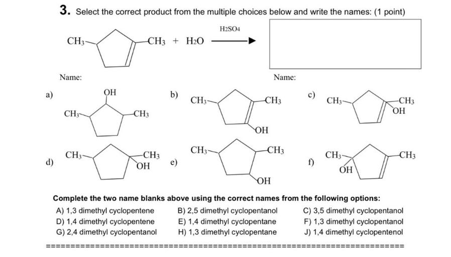 3. Select the correct product from the multiple choices below and write the names: (1 point)
H2SO4
CH3
CH3 + H20
Name:
Name:
OH
)
a)
b)
CH3
CH3
CH
-CH3
OH
CH:
CH3
OH
CH
CH3
CH3
CH3
CH3
CH3
d)
OH
OH
OH
Complete the two name blanks above using the correct names from the following options:
A) 1,3 dimethyl cyclopentene B) 2,5 dimethyl cyclopentanol C) 3,5 dimethyl cyclopentanol
D) 1,4 dimethyl cyclopentene E) 1,4 dimethyl cyclopentane F) 1,3 dimethyl cyclopentanol
G) 2,4 dimethyl cyclopentanol H) 1,3 dimethyl cyclopentane J) 1,4 dimethyl cyclopentenol