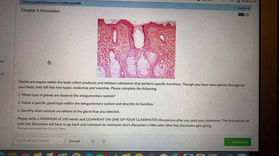 This is a graded discussion: 5 points possible
Reading List
due Nov 20
Chapter 5 Discussion
124 129
ine
nd
Glands are organs within the body which produces and releases substances that perform specific functions. Though you have many glands throughout
your body, they fall into two types: endocrine and exocrine. Please complete the following:
1. What type of glands are found in the integumentary system?
2. Name a specific gland type within the integumentary system and describe its function.
3. Identify what controls secretions of the gland that you selected.
Please write a MINIMUM of 100 words and COMMENT ON ONE OF YOUR CLASSMATES discussions after you post your statement. The first person to
start this discussion will have to go back and comment on someone else's discussion a little later after this discussion gets going.
This topic was locked Nov 20 at 11:59pm.
Search entries or author
Unread
v Subscribed
DEC