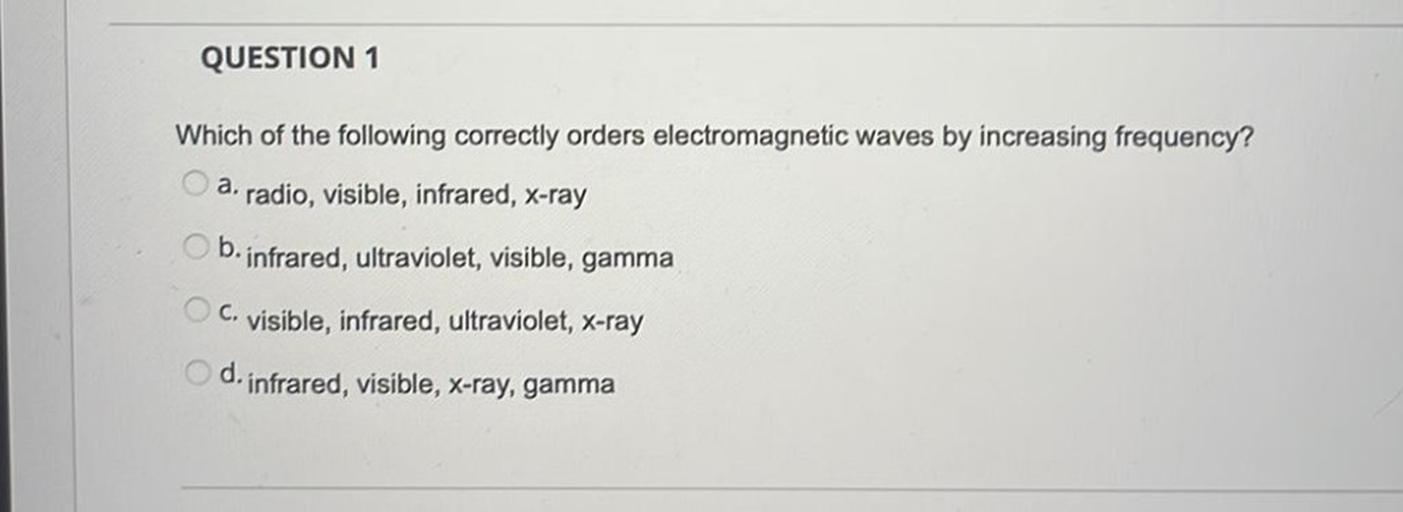 QUESTION 1
Which of the following correctly orders electromagnetic waves by increasing frequency?
a. radio, visible, infrared, X-ray
b. infrared, ultraviolet, visible, gamma
c. visible, infrared, ultraviolet, x-ray
d.
infrared, visible, x-ray, gamma