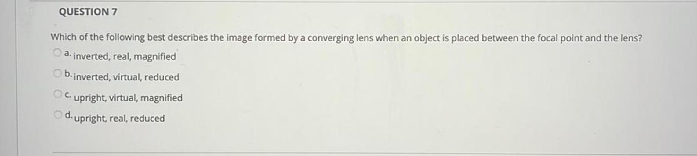 QUESTION 7
Which of the following best describes the image formed by a converging lens when an object is placed between the focal point and the lens?
a. inverted, real, magnified
b.inverted, virtual, reduced
c. upright, virtual, magnified
d. upright, real, reduced
