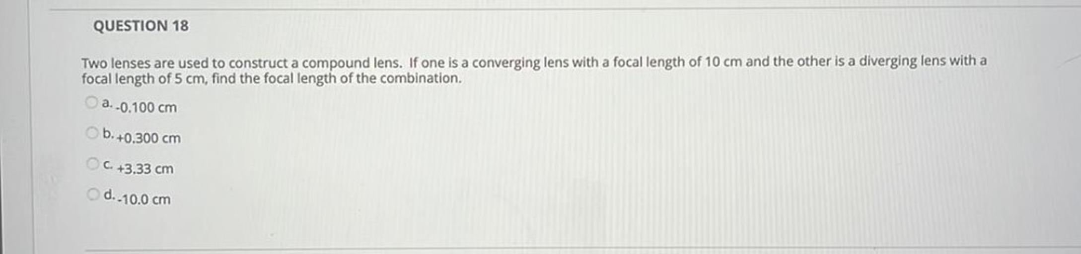 QUESTION 18
Two lenses are used to construct a compound lens. If one is a converging lens with a focal length of 10 cm and the other is a diverging lens with a
focal length of 5 cm, find the focal length of the combination,
a. -0.100 cm
b. +0.300 cm
C. +3.33 cm
d.-10.0 cm