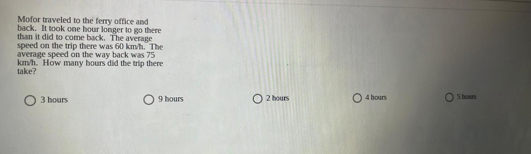 Mofor traveled to the ferry office and
back. It took one hour longer to go there
than it did to come back. The average
speed on the trip there was 60 km/h. The
average speed on the way back was 75
km/h. How many hours did the trip there
take?
9 hours
O 3 hours
O 2 hours
4 hours
5 hours