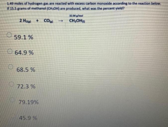 1.49 moles of hydrogen gas are reacted with excess carbon monoxide according to the reaction below. If 15.5 grams of methanol (CH₂OH) are produced, what was the percent yield?
2 H₂(g) + CO(g) → CH₃OH(l)
(A) 59.1 %
(B) 64.9 %
(C) 68.5 %
(D) 72.3 %
(E) 79.19%
(F) 45.9 %