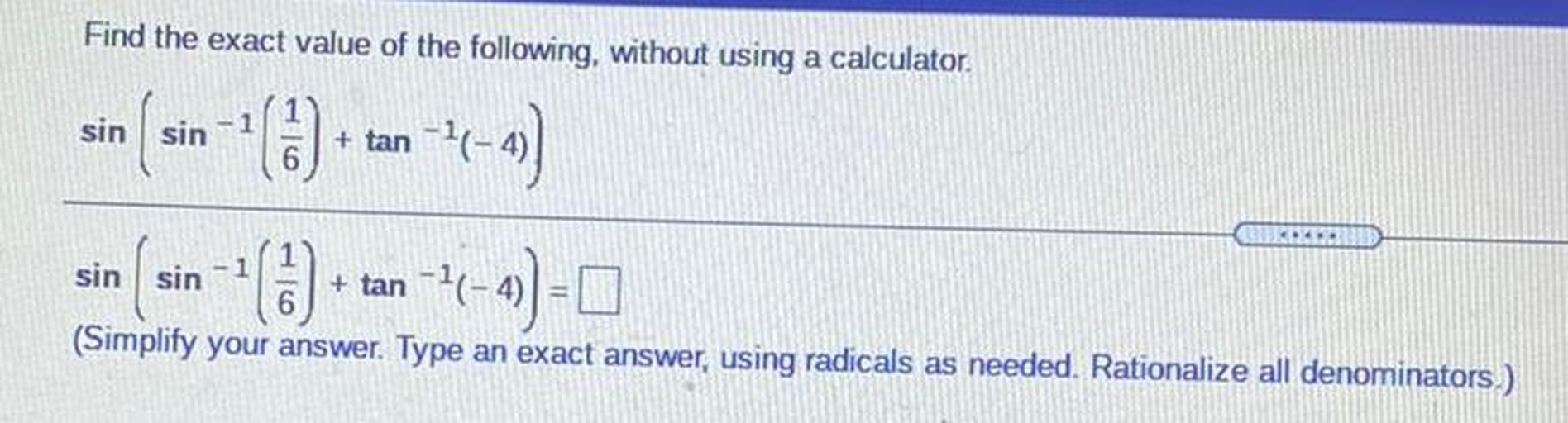 Find the exact value of the following, without using a calculator.
6
sin sin
+ tan --
( 7-4)
-- () + tan-2-4) = 0
.
sin sin
-1
(Simplify your answer. Type an exact answer, using radicals as needed. Rationalize all denominators.)