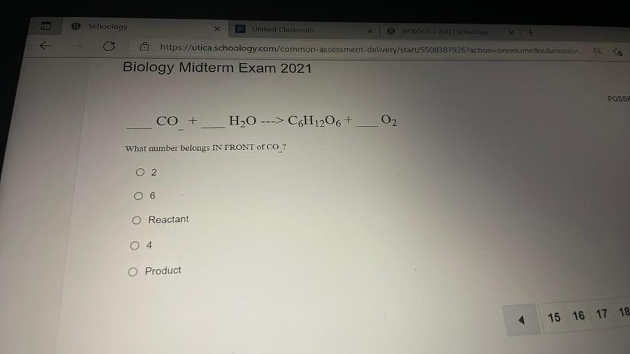 Schoology
X
Unified Classroom
x
BIOLOGY | 2 | Schoology
https://utica.schoology.com/common-assessment-delivery/start/5508387926?action=onresume submission....
Biology Midterm Exam 2021
POSSIP
CO +
H2O ---> C6H1206+
O2
What number belongs IN FRONT of CO ?
O 2
O 6
O Reactant
O4
O Product
15 16 17 18