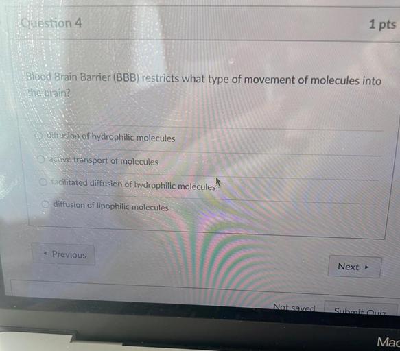Guestion 4
1 pts
'Blood Brain Barrier (BBB) restricts what type of movement of molecules into
the brain?
diffusion of hydrophilic molecules
O acuve transport of molecules
O facilitated diffusion of hydrophilic molecules
diffusion of lipophilic molecules
Previous
Next >
Not saved
Submit Quiz
Mac