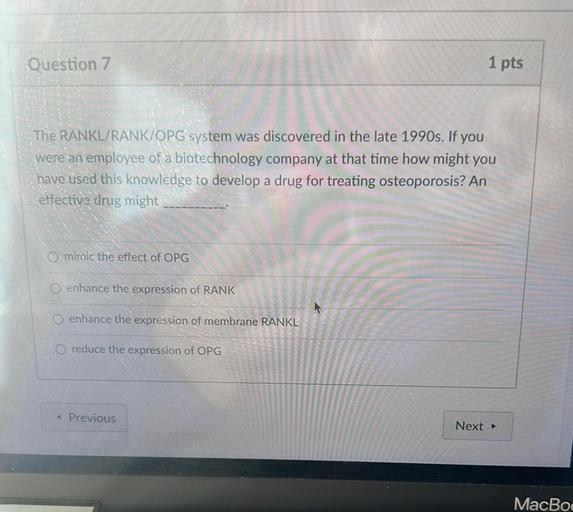 Question 7
1 pts
The RANKL/RANK/OPG system was discovered in the late 1990s. If you
were an employee of a biotechnology company at that time how might you
have used this knowledge to develop a drug for treating osteoporosis? An
effective drug might
mimic the effect of OPG
enhance the expression of RANK
O enhance the expression of membrane RANKL
O reduce the expression of OPG
Previous
Next →
MacBoo