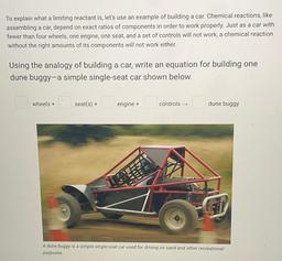 To explain what a limiting reactant is, let's use an example of building a car. Chemical reactions, like assembling a car, depend on exact ratios of components in order to work properly. Just as a car with fewer than four wheels, one engine, one seat