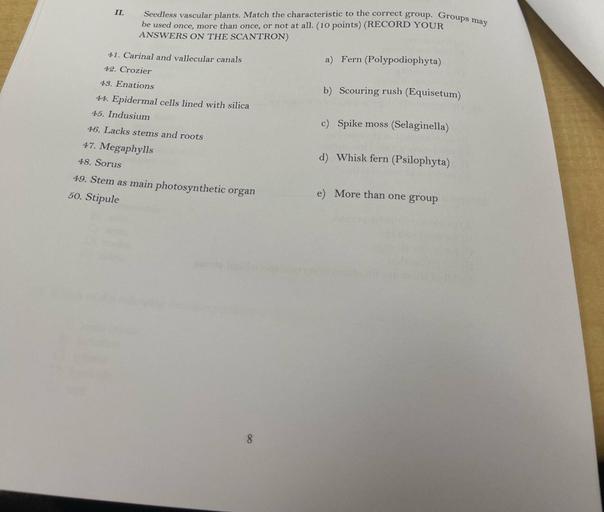 II.
Seedless vascular plants. Match the characteristic to the correct group. Groups may
be used once, more than once, or not at all. (10 points) (RECORD YOUR
ANSWERS ON THE SCANTRON)
41. Carinal and vallecular canals
42. Crozier
a) Fern (Polypodiophyta)
b) Scouring rush (Equisetum)
43. Enations
44. Epidermal cells lined with silica
45. Indusium
c) Spike moss (Selaginella)
46. Lacks stems and roots
47. Megaphylls
48. Sorus
49. Stem as main photosynthetic organ
50. Stipule
d) Whisk fern (Psilophyta)
e) More than one group