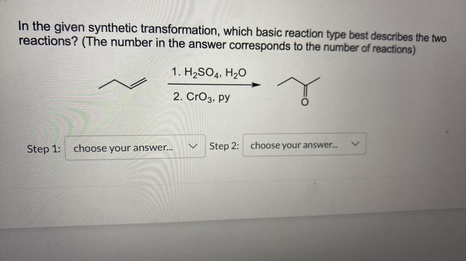 In the given synthetic transformation, which basic reaction type best describes the two
reactions? (The number in the answer corresponds to the number of reactions)
1. H2SO4, H20
2. CrO3, py
Step 1:
choose your answer...
Step 2:
choose your answer...