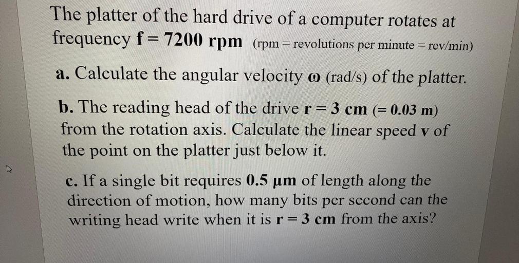 The platter of the hard drive of a computer rotates at
frequency f= 7200 rpm (rpm = revolutions per minute = rev/min)
a. Calculate the angular velocity o (rad/s) of the platter.
b. The reading head of the drive r= 3 cm (= 0.03 m)
from the rotation axis. Calculate the linear speed v of
the point on the platter just below it.
c. If a single bit requires 0.5 um of length along the
direction of motion, how many bits per second can the
writing head write when it is r= 3 cm from the axis?
a