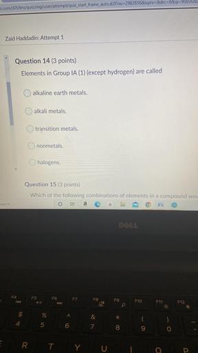 m.com/d2I/Ims/quizzing/user/attempt/quiz_start_frame_auto.d2l?ou=2982836&isprv=&drc=0&qi=95036&c
Zaid Haddadin: Attempt 1
Question 14 (3 points)
Elements in Group IA (1) (except hydrogen) are called
alkaline earth metals.
alkali metals.
transition metals.
O nonmetals.
halogens.
Question 15 (3 points)
Which of the following combinations of elements in a compound wou
a cà
search
DOLL
F5
F4
te
F6
P
F7
F8
F9
F10
F11
F12
0
$
%
<
&
*
*
4
5
6
7
8
9
o
E
RT YU
O
P