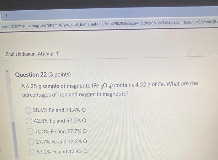 +
n.com/d2I/Ims/quizzing/user/attempt/quiz_start_frame_auto.d2l?ou=2982836&ispry=&drc=0&qi=95036&cfql=0&dnb=0&fromQB=
Zaid Haddadin: Attempt 1
Question 22 (3 points)
A 6.25 g sample of magnetite (Fe 30 4) contains 4.52 g of Fe. What are the
percentages of iron and oxygen in magnetite?
28.6% Fe and 71.4% O
42.8% Fe and 57.2% O
72.3% Fe and 27.7% O
27.7% Fe and 72.3% O
57.2% Fe and 42.8% O