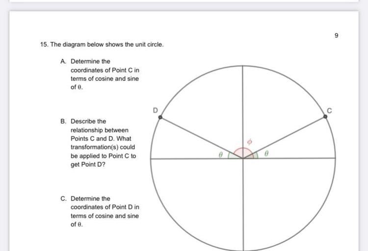 9
15. The diagram below shows the unit circle.
A. Determine the
coordinates of Point C in
terms of cosine and sine
of e.
D
C
B. Describe the
relationship between
Points C and D. What
transformation(s) could
be applied to Point C to
get Point D?
no
C. Determine the
coordinates of Point Din
terms of cosine and sine
of e.