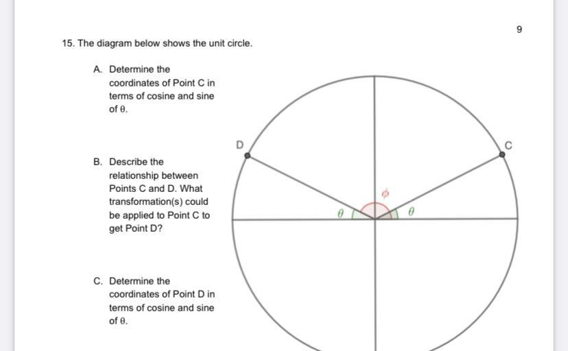 9
15. The diagram below shows the unit circle.
A. Determine the
coordinates of Point Cin
terms of cosine and sine
of e.
C
B. Describe the
relationship between
Points C and D. What
transformation(s) could
be applied to Point C to
get Point D?
C. Determine the
coordinates of Point Din
terms of cosine and sine
of e.