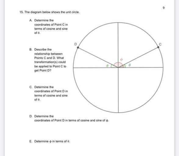 15. The diagram below shows the unit circle.
A. Determine the
coordinates of Point C in
terms of cosine and sine
of e.
C
B. Describe the
relationship between
Points C and D. What
transformation(s) could
be applied to Point to
get Point D?
0
C. Determine the
coordinates of Point Din
terms of cosine and sine
of e.
D. Determine the
coordinates of Point D in terms of cosine and sine of o.
E. Determine o in terms of e.