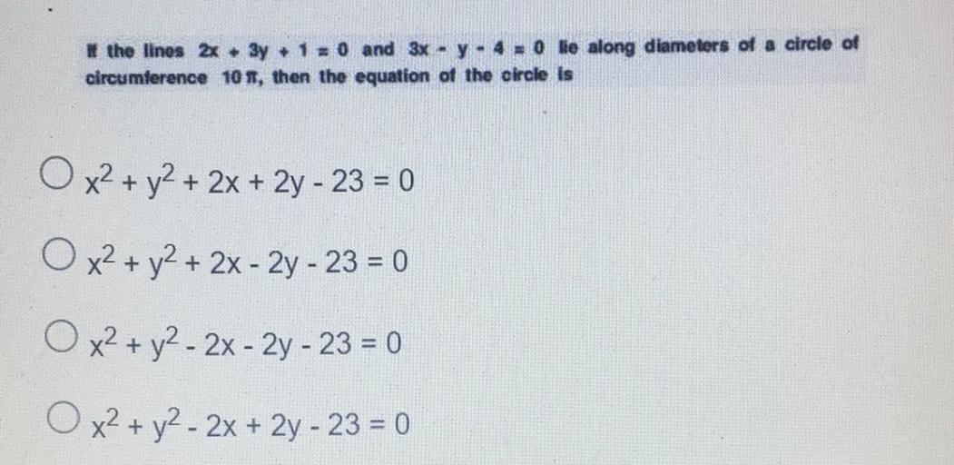 * the lines 2x + 3y + 1 = 0 and 3x - y - 4 = 0 lie along diameters of a circle of
circumference 108, then the equation of the circle is
O x2 + y2 + 2x + 2y - 23 = 0
O x2 + y2 + 2x - 2y - 23 = 0
O x2 + y2 - 2x - 2y - 23 = 0
O x2 + y2 - 2x + 2y - 23 = 0