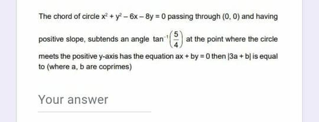 The chord of circle x2 + y - 6x-8y = 0 passing through (0,0) and having
positive slope, subtends an angle tan at the point where the circle
meets the positive y-axis has the equation ax + by =0 then 3a + b} is equal
to (where a, b are coprimes)
Your answer