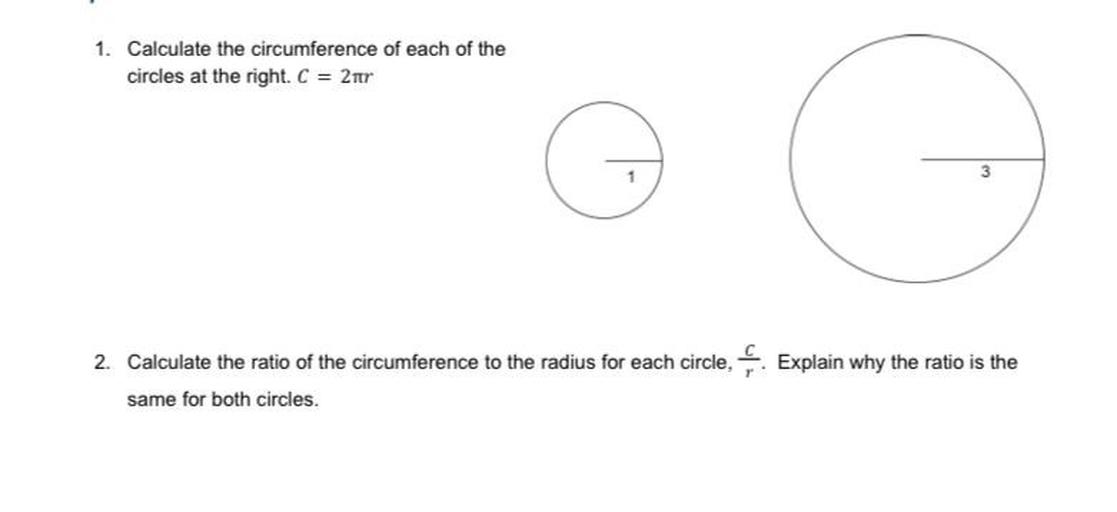 1. Calculate the circumference of each of the
circles at the right. C = 2tr
3
2. Calculate the ratio of the circumference to the radius for each circle, Explain why the ratio is the
same for both circles.