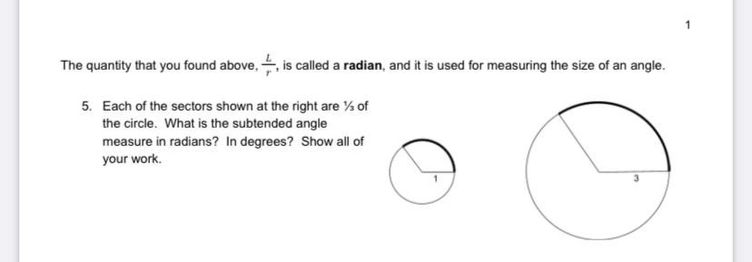 The quantity that you found above is called a radian, and it is used for measuring the size of an angle.
5. Each of the sectors shown at the right are % of
the circle. What is the subtended angle
measure in radians? In degrees? Show all of
your work.