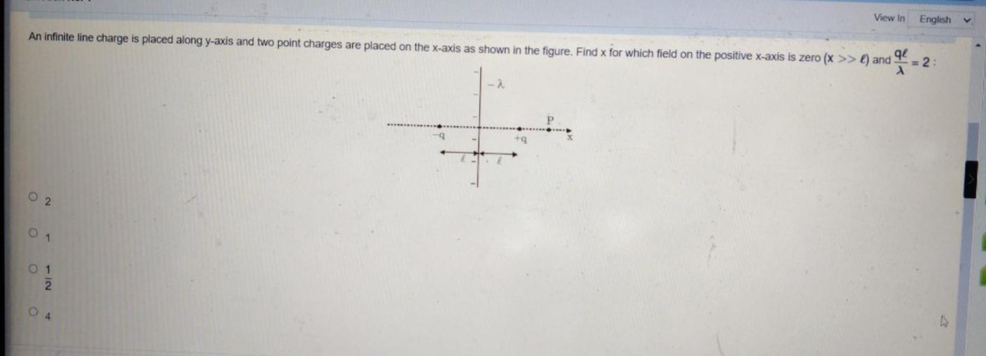 View In
English
An infinite line charge is placed along y-axis and two point charges are placed on the x-axis as shown in the figure. Find x for which field on the positive x-axis is zero (x >> l) and
qe
= 2:
- 2
P
-9.
+
02
O
1
O 1
2
NI
O
4