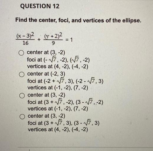 QUESTION 12
Find the center, foci, and vertices of the ellipse.
(x - 3)2, (y + 2)2
+
= 1
16
9
O center at (3,-2)
foci at (-7, -2), (-7, -2)
vertices at (4, -2), (-4,-2)
O center at (-2, 3)
foci at (-2+7,3), (-2 - - 1,3)
vertices at (-1, -2), (7, -2)
O center at (3,-2)
foci at (3 + 17, -2), (3 - 7,-2)
vertices at (-1,-2), (7,-2)
O center at (3,-2)
foci at (3 + 17,3), (3 - 17.3)
vertices at (4, -2), (-4,-2)