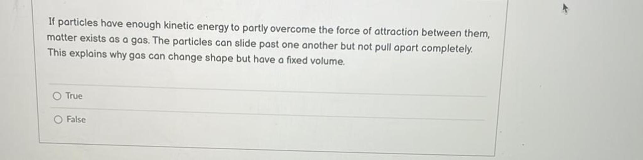 If particles have enough kinetic energy to partly overcome the force of attraction between them,
matter exists as a gas. The particles can slide past one another but not pull apart completely.
This explains why gas can change shape but have a fixed volume.
True
O False
