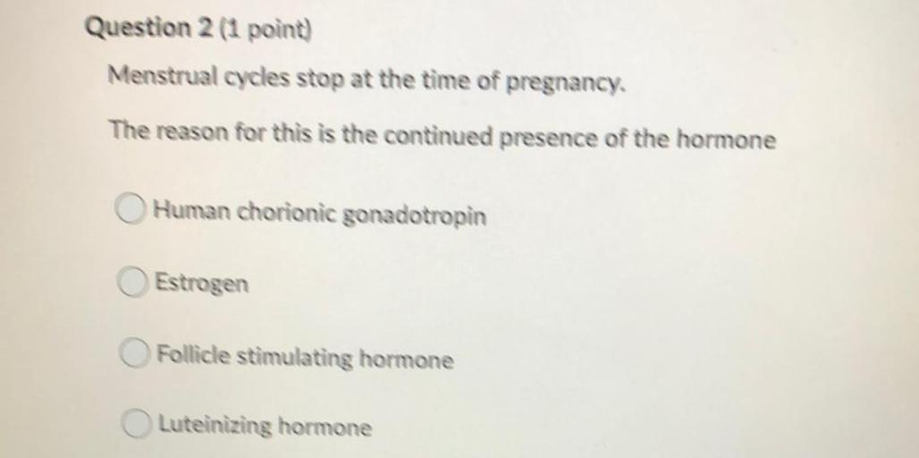 Question 2 (1 point)
Menstrual cycles stop at the time of pregnancy.
The reason for this is the continued presence of the hormone
Human chorionic gonadotropin
Estrogen
Follicle stimulating hormone
Luteinizing hormone