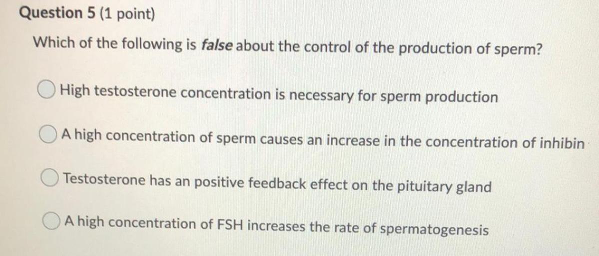 Question 5 (1 point)
Which of the following is false about the control of the production of sperm?
High testosterone concentration is necessary for sperm production
A high concentration of sperm causes an increase in the concentration of inhibin
Testosterone has an positive feedback effect on the pituitary gland
A high concentration of FSH increases the rate of spermatogenesis