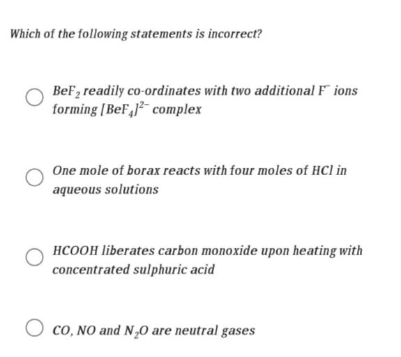 Which of the following statements is incorrect?
BeF, readily co-ordinates with two additional F ions
forming [BeF,)?- complex
One mole of borax reacts with four moles of HCl in
aqueous solutions
HCOOH liberates carbon monoxide upon heating with
concentrated sulphuric acid
CO, NO and N20 are neutral gases