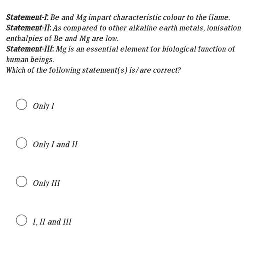 Statement-I: Be and Mg impart characteristic colour to the flame.
Statement-II: As compared to other alkaline earth metals, ionisation
enthalpies of Be and Mg are low.
Statement-III. Mg is an essential element for biological function of
human beings.
Which of the following statement(s) is/are correct?
Only I
Only I and II
Only III
O I, II and III