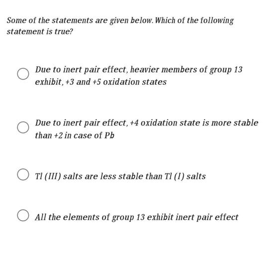 Some of the statements are given below. Which of the following
statement is true?
Due to inert pair effect, heavier members of group 13
exhibit, +3 and +5 oxidation states
Due to inert pair effect, +4 oxidation state is more stable
than +2 in case of Pb
TI (III) salts are less stable than Tl (1) salts
All the elements of group 13 exhibit inert pair effect