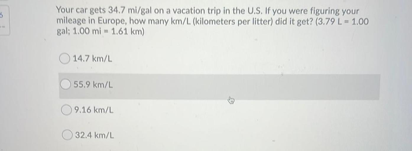 3
Your car gets 34.7 mi/gal on a vacation trip in the U.S. If you were figuring your
mileage in Europe, how many km/L (kilometers per litter) did it get? (3.79 L = 1.00
gal: 1.00 mi - 1.61 km)
14.7 km/L
55.9 km/
9.16 km/L
32.4 km/L