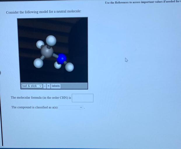 Use the References to access important values if needed for
Consider the following model for a neutral molecule:
ball & stick
v
+ labels
The molecular formula (in the order CHN) is
The compound is classified as a(n)