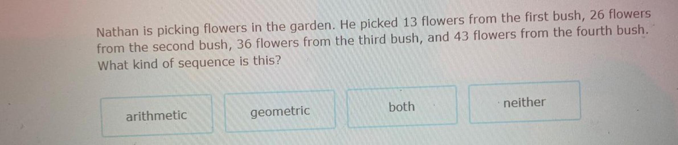 Nathan is picking flowers in the garden. He picked 13 flowers from the first bush, 26 flowers
from the second bush, 36 flowers from the third bush, and 43 flowers from the fourth bush.
What kind of sequence is this?
both
neither
arithmetic
geometric