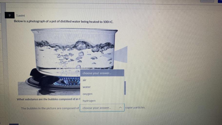 1 point
Below is a photograph of a pot of distilled water being heated to 1000C.
choose your answer...
air
water
oxygen
What substance are the bubbles composed of as t
hydrogen
The bubbles in the picture are composed of
choose your answer...
vapor particles