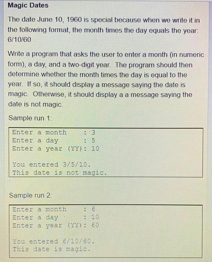 Magic Dates
The date June 10, 1960 is special because when we write it in
the following format, the month times the day equals the year:
6/10/60
Write a program that asks the user to enter a month (in numeric
form), a day, and a two-digit year. The program should then
determine whether the month times the day is equal to the
year. If so, it should display a message saying the date is
magic. Otherwise, it should display a a message saying the
date is not magic.
Sample run 1:
Enter a month : 3
Enter a day
: 5
Enter a year (YY): 10
You entered 3/5/10.
This date is not magic.
Sample run 2
Enter a month : 6
Enter a day
Enter a year (YY): 60
.
10
O O
You entered 6/10/60.
This date is magic.