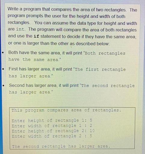 Write a program that compares the area of two rectangles. The
program prompts the user for the height and width of both
rectangles. You can assume the data type for height and width
are int. The program will compare the area of both rectangles
and use the if statement to decide if they have the same area,
or one is larger than the other as described below:
Both have the same area, it will print "Both rectangles
have the same area."
O
First has larger area, it will print "The first rectangle
has larger area.”
Second has larger area, it will print "The second rectangle
has larger area."
This program compares area of rectangles.
Enter height of rectangle 1: 5
Enter width of rectangle i : 2
Enter height of rectangle 2: 10
Enter width of rectangle 2 : 5
The second rectangle has larger area.