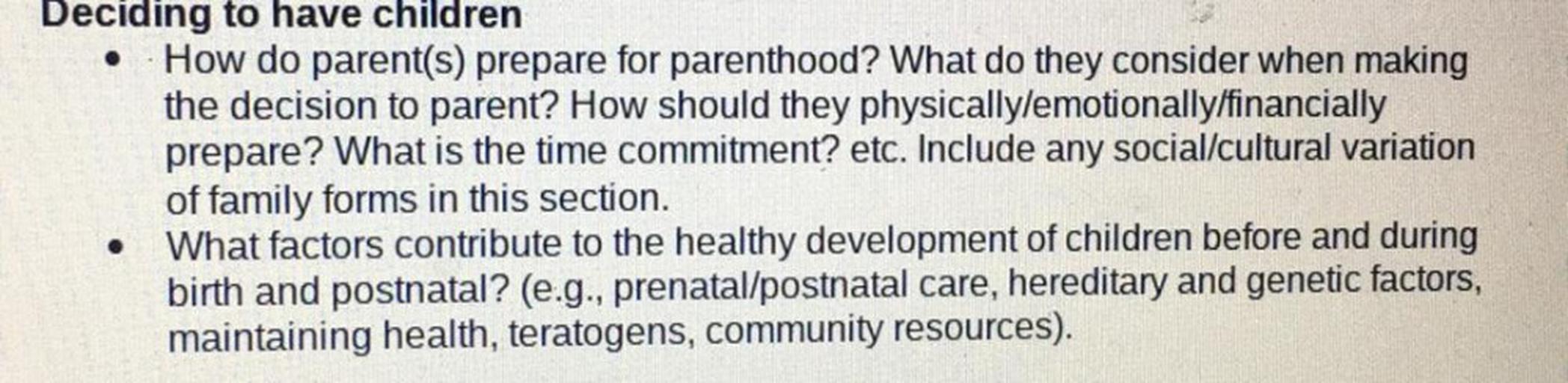 Deciding to have children
How do parent(s) prepare for parenthood? What do they consider when making
the decision to parent? How should they physically emotionally/financially
prepare? What is the time commitment? etc. Include any social/cultural variation
of family forms in this section.
What factors contribute to the healthy development of children before and during
birth and postnatal? (e.g., prenatal/postnatal care, hereditary and genetic factors,
maintaining health, teratogens, community resources).
.