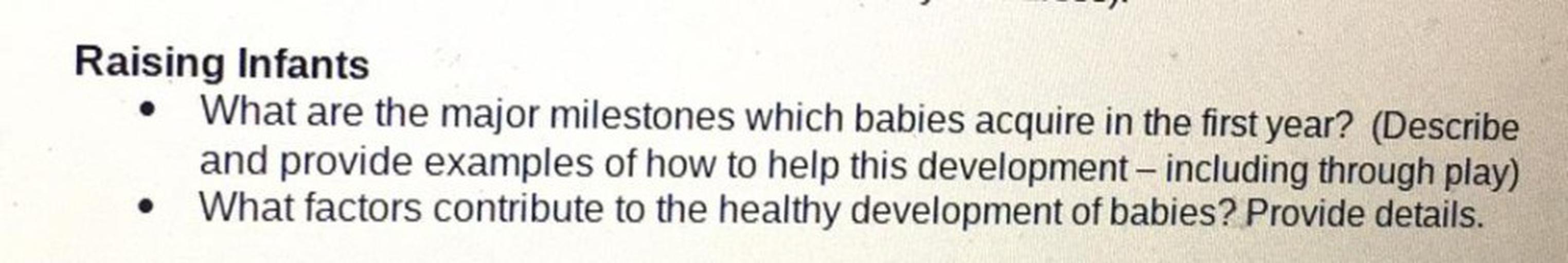 Raising Infants
What are the major milestones which babies acquire in the first year? (Describe
and provide examples of how to help this development - including through play)
What factors contribute to the healthy development of babies? Provide details.
.