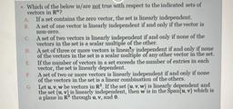 non-zero.
Which of the below is/are not true with respect to the indicated sets of
vectors in R"?
A If a set contains the zero vector, the set is linearly independent.
B. A set of one vector is linearly independent if and only if the vector is
C A set of t
