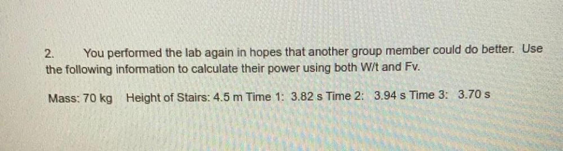 2. You performed the lab again in hopes that another group member could do better. Use
the following information to calculate their power using both W/t and Fv.
Mass: 70 kg Height of Stairs: 4.5 m Time 1: 3.82 s Time 2: 3.94 s Time 3: 3.70 s